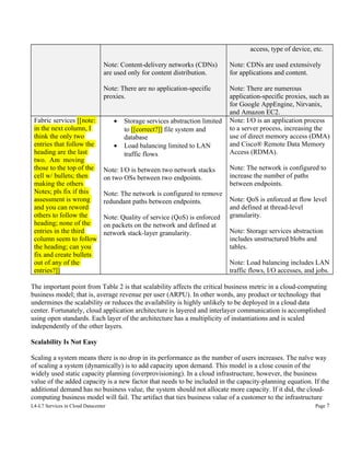 access, type of device, etc.
Note: Content-delivery networks (CDNs)
are used only for content distribution.
Note: There are no application-specific
proxies.

Fabric services [[note:
in the next column, I
think the only two
entries that follow the
heading are the last
two. Am moving
those to the top of the
cell w/ bullets; then
making the others
Notes; pls fix if this
assessment is wrong
and you can reword
others to follow the
heading; none of the
entries in the third
column seem to follow
the heading; can you
fix and create bullets
out of any of the
entries?]]

Note: CDNs are used extensively
for applications and content.
Note: There are numerous
application-specific proxies, such as
for Google AppEngine, Nirvanix,
and Amazon EC2.
Note: I/O is an application process
to a server process, increasing the
use of direct memory access (DMA)
and Cisco® Remote Data Memory
Access (RDMA).

•
•

Storage services abstraction limited
to [[correct?]] file system and
database
Load balancing limited to LAN
traffic flows

Note: I/O is between two network stacks
on two OSs between two endpoints.
Note: The network is configured to remove
redundant paths between endpoints.
Note: Quality of service (QoS) is enforced
on packets on the network and defined at
network stack-layer granularity.

Note: The network is configured to
increase the number of paths
between endpoints.
Note: QoS is enforced at flow level
and defined at thread-level
granularity.
Note: Storage services abstraction
includes unstructured blobs and
tables.
Note: Load balancing includes LAN
traffic flows, I/O accesses, and jobs.

The important point from Table 2 is that scalability affects the critical business metric in a cloud-computing
business model; that is, average revenue per user (ARPU). In other words, any product or technology that
undermines the scalability or reduces the availability is highly unlikely to be deployed in a cloud data
center. Fortunately, cloud application architecture is layered and interlayer communication is accomplished
using open standards. Each layer of the architecture has a multiplicity of instantiations and is scaled
independently of the other layers.
Scalability Is Not Easy
Scaling a system means there is no drop in its performance as the number of users increases. The naïve way
of scaling a system (dynamically) is to add capacity upon demand. This model is a close cousin of the
widely used static capacity planning (overprovisioning). In a cloud infrastructure, however, the business
value of the added capacity is a new factor that needs to be included in the capacity-planning equation. If the
additional demand has no business value, the system should not allocate more capacity. If it did, the cloudcomputing business model will fail. The artifact that ties business value of a customer to the infrastructure
L4-L7 Services in Cloud Datacenter

Page 7

 