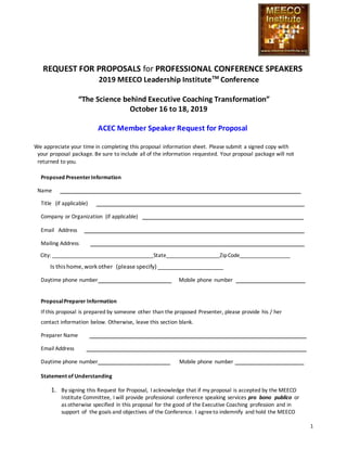 1
REQUEST FOR PROPOSALS for PROFESSIONAL CONFERENCE SPEAKERS
2019 MEECO Leadership InstituteTM
Conference
“The Science behind Executive Coaching Transformation”
October 16 to 18, 2019
ACEC Member Speaker Request for Proposal
We appreciate your time in completing this proposal information sheet. Please submit a signed copy with
your proposal package. Be sure to include all of the information requested. Your proposal package will not
returned to you.
Proposed PresenterInformation
Name
Title (if applicable)
Company or Organization (if applicable)
Email Address
Mailing Address
City: __________________________________State__________________ZipCode_________________
Is thishome,workother (please specify) ______________________
Daytime phone number Mobile phone number
ProposalPreparer Information
If this proposal is prepared by someone other than the proposed Presenter, please provide his / her
contact information below. Otherwise, leave this section blank.
Preparer Name
Email Address
Daytime phone number Mobile phone number
Statement of Understanding
1. By signing this Request for Proposal, I acknowledge that if my proposal is accepted by the MEECO
Institute Committee, I will provide professional conference speaking services pro bono publico or
as otherwise specified in this proposal for the good of the Executive Coaching profession and in
support of the goals and objectives of the Conference. I agreeto indemnify and hold the MEECO
 