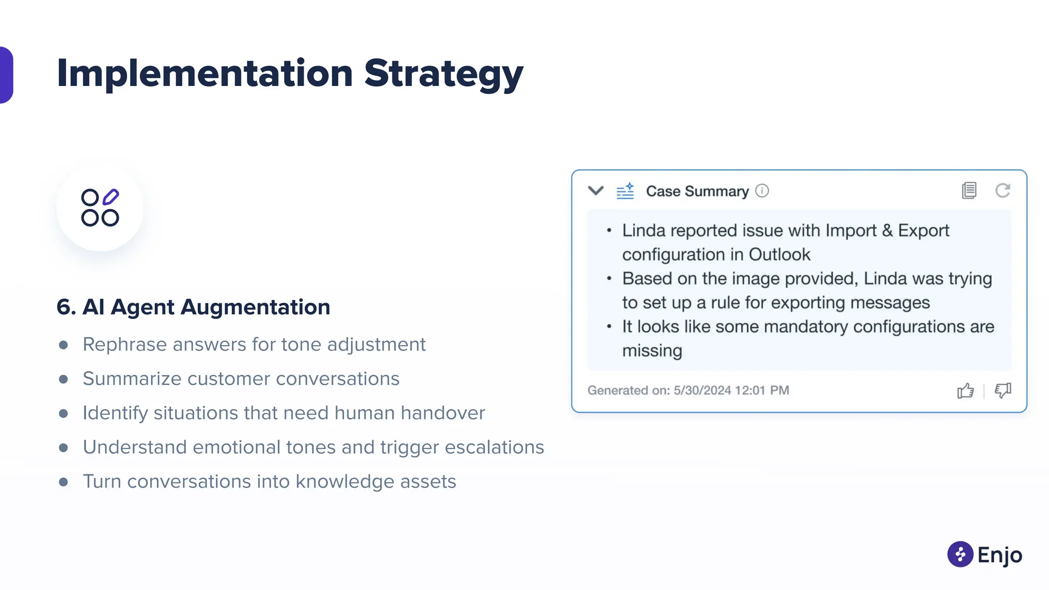 Implementation Strategy
6. AI Agent Augmentation
● Rephrase answers for tone adjustment
● Summarize customer conversations
● Identify situations that need human handover
● Understand emotional tones and trigger escalations
● Turn conversations into knowledge assets
 