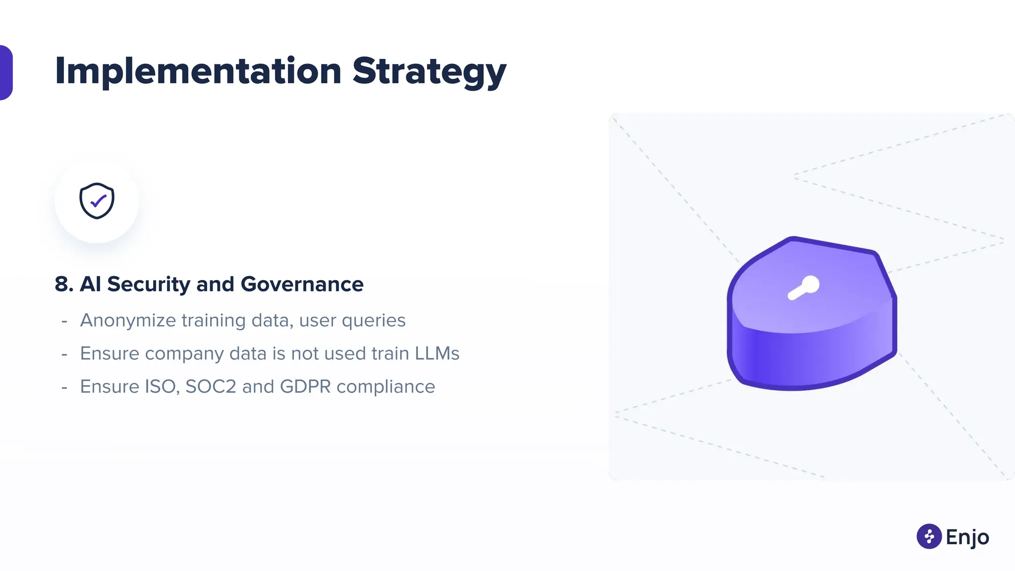 Implementation Strategy
8. AI Security and Governance
- Anonymize training data, user queries
- Ensure company data is not used train LLMs
- Ensure ISO, SOC2 and GDPR compliance
 