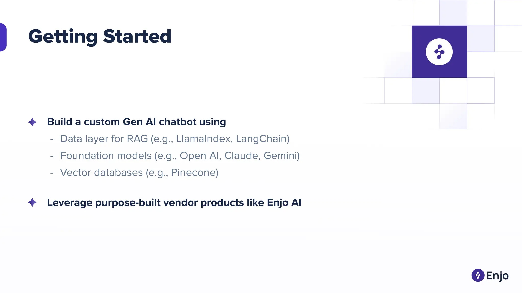 Getting Started
Build a custom Gen AI chatbot using
- Data layer for RAG (e.g., LlamaIndex, LangChain)
- Foundation models (e.g., Open AI, Claude, Gemini)
- Vector databases (e.g., Pinecone)
Leverage purpose-built vendor products like Enjo AI
 