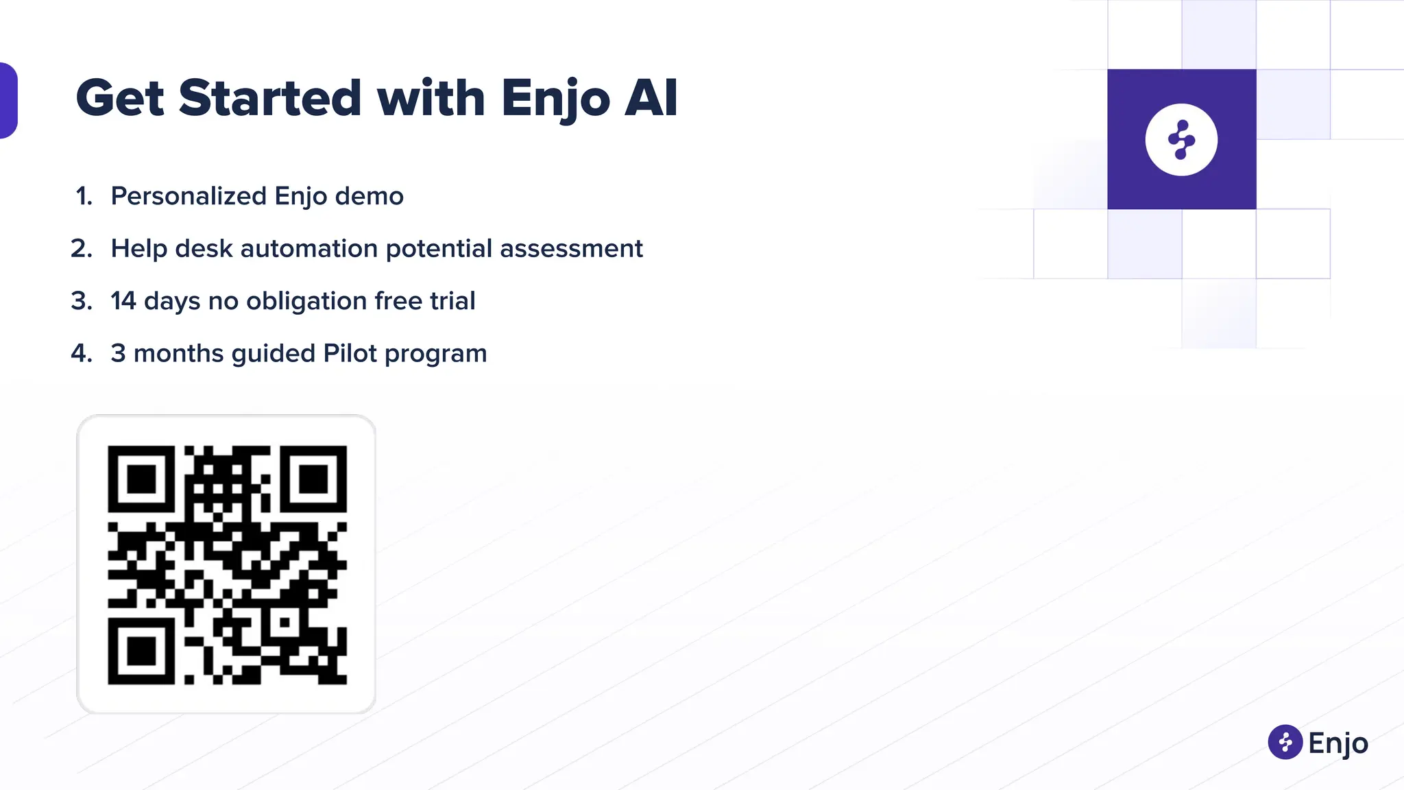 Get Started with Enjo AI
1. Personalized Enjo demo
2. Help desk automation potential assessment
3. 14 days no obligation free trial
4. 3 months guided Pilot program
 