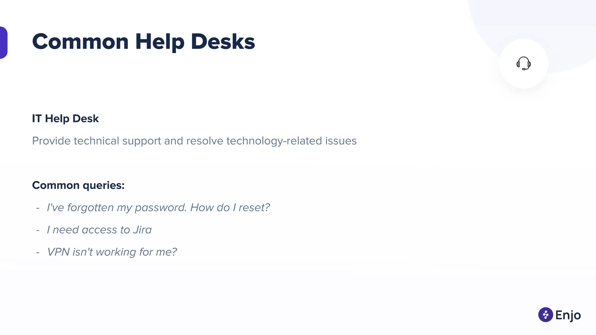 Common Help Desks
IT Help Desk
Provide technical support and resolve technology-related issues
Common queries:
- I've forgotten my password. How do I reset?
- I need access to Jira
- VPN isn't working for me?
 