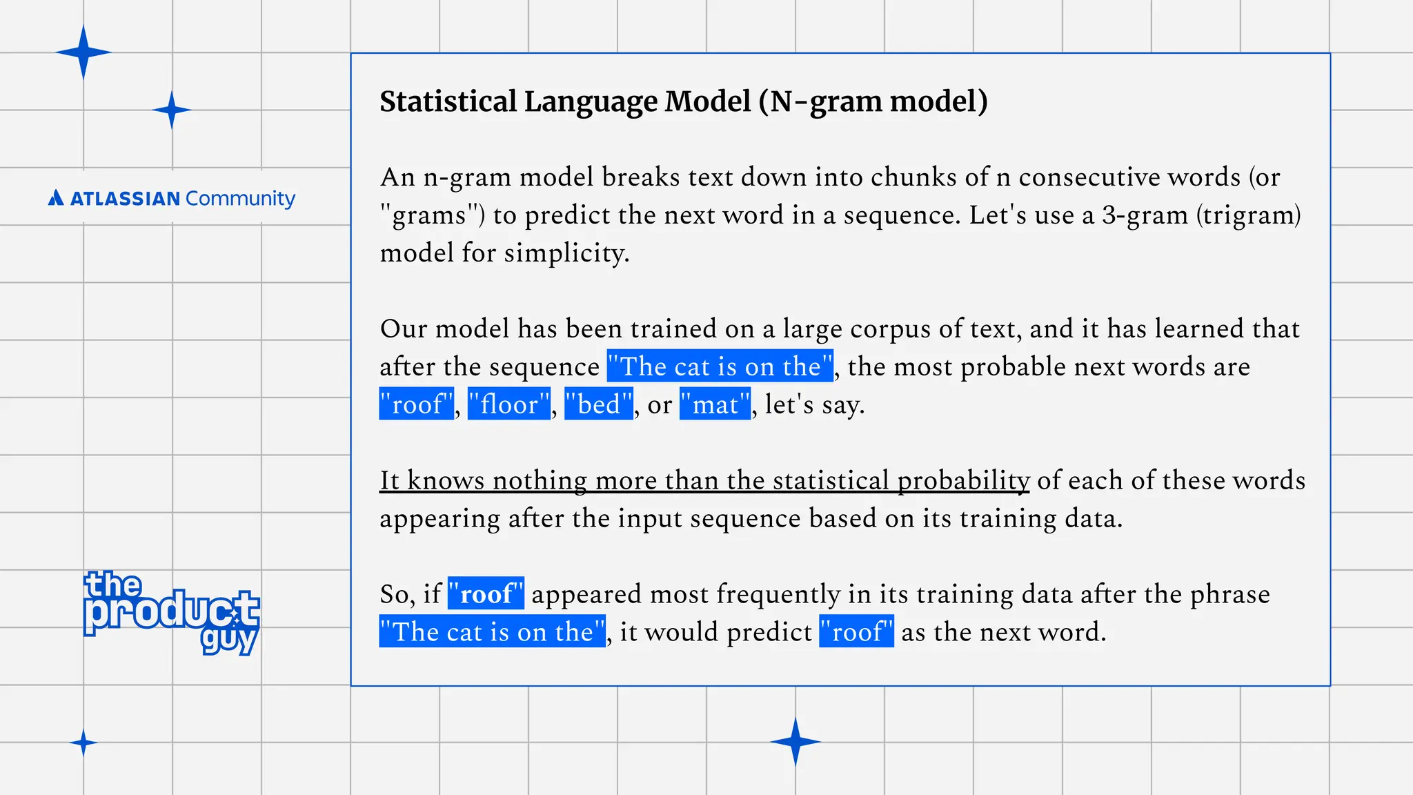 Statistical Language Model (N-gram model)
An n-gram model breaks text down into chunks of n consecutive words (or
"grams") to predict the next word in a sequence. Let's use a 3-gram (trigram)
model for simplicity.
Our model has been trained on a large corpus of text, and it has learned that
after the sequence "The cat is on the", the most probable next words are
"roof", "ﬂoor", "bed", or "mat", let's say.
It knows nothing more than the statistical probability of each of these words
appearing after the input sequence based on its training data.
So, if "roof" appeared most frequently in its training data after the phrase
"The cat is on the", it would predict "roof" as the next word.
 