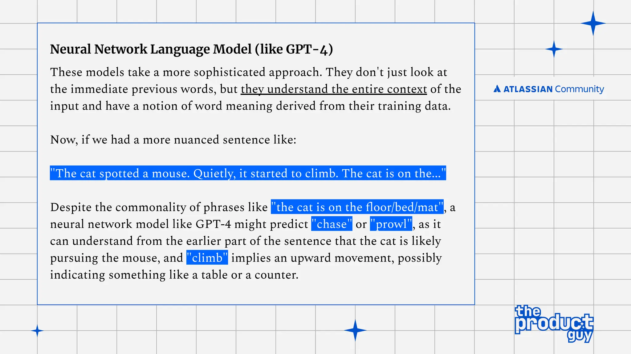Neural Network Language Model (like GPT-4)
These models take a more sophisticated approach. They don't just look at
the immediate previous words, but they understand the entire context of the
input and have a notion of word meaning derived from their training data.
Now, if we had a more nuanced sentence like:
"The cat spotted a mouse. Quietly, it started to climb. The cat is on the..."
Despite the commonality of phrases like "the cat is on the ﬂoor/bed/mat", a
neural network model like GPT-4 might predict "chase" or "prowl", as it
can understand from the earlier part of the sentence that the cat is likely
pursuing the mouse, and "climb" implies an upward movement, possibly
indicating something like a table or a counter.
 