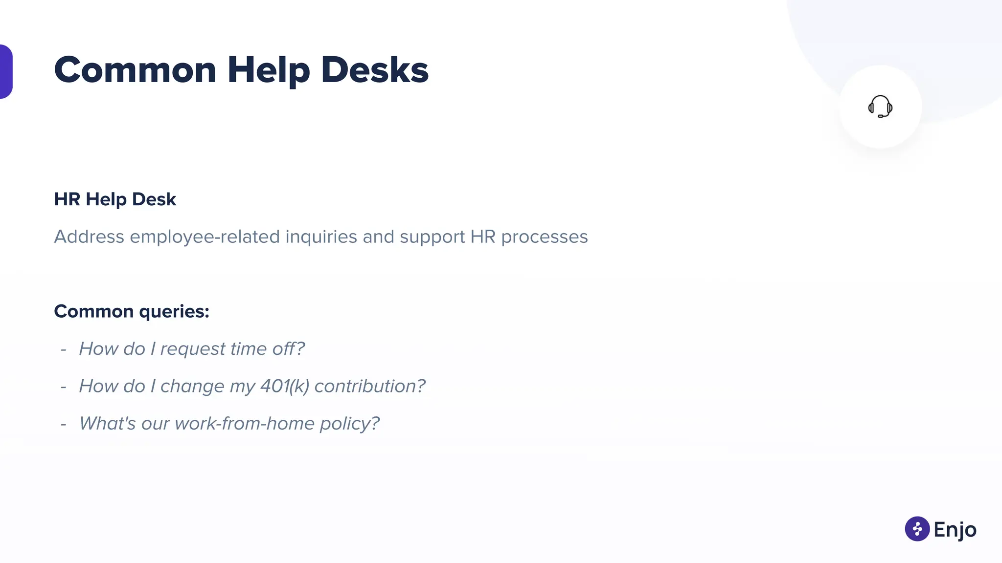 Common Help Desks
HR Help Desk
Address employee-related inquiries and support HR processes
Common queries:
- How do I request time oﬀ?
- How do I change my 401(k) contribution?
- What's our work-from-home policy?
 