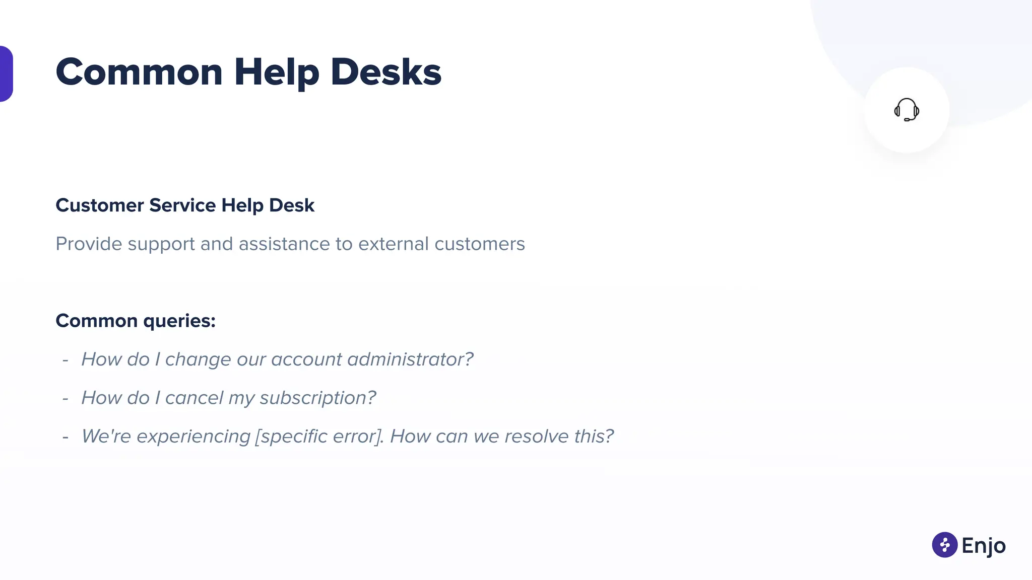 Common Help Desks
Customer Service Help Desk
Provide support and assistance to external customers
Common queries:
- How do I change our account administrator?
- How do I cancel my subscription?
- We're experiencing [speciﬁc error]. How can we resolve this?
 