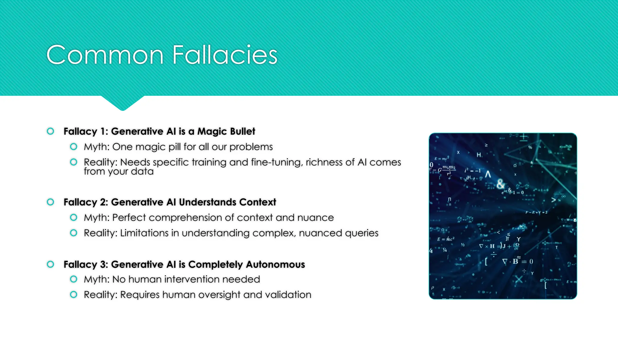 Common Fallacies
š Fallacy 1: Generative AI is a Magic Bullet
š Myth: One magic pill for all our problems
š Reality: Needs specific training and fine-tuning, richness of AI comes
from your data
š Fallacy 2: Generative AI Understands Context
š Myth: Perfect comprehension of context and nuance
š Reality: Limitations in understanding complex, nuanced queries
š Fallacy 3: Generative AI is Completely Autonomous
š Myth: No human intervention needed
š Reality: Requires human oversight and validation
 