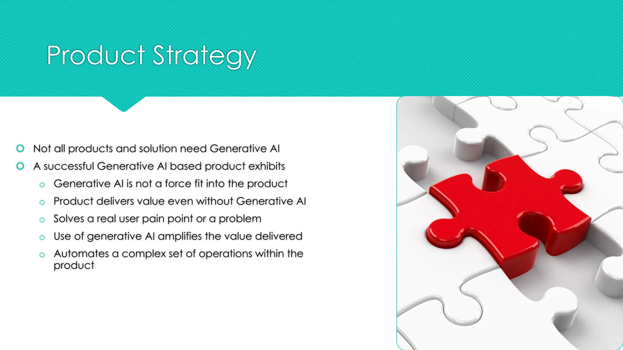 Product Strategy
š Not all products and solution need Generative AI
š A successful Generative AI based product exhibits
o Generative AI is not a force fit into the product
o Product delivers value even without Generative AI
o Solves a real user pain point or a problem
o Use of generative AI amplifies the value delivered
o Automates a complex set of operations within the
product
 