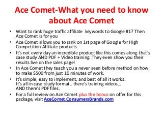 Ace Comet-What you need to know
         about Ace Comet
• Want to rank huge traffic affiliate keywords to Google #1? Then
  Ace Comet is for you
• Ace Comet allows you to rank on 1st page of Google for High
  Competition Affiliate products.
• It’s not every day an incredible product like this comes along that’s
  case study AND PDF + Video training. They even show you their
  results live on the sales page!
• In Ace Comet they teach you a never seen before method on how
  to make $500 from just 10 minutes of work.
• It’s simple, easy to implement, and best of all it works.
  It’s all in case study format.. there’s training videos…
  AND there’s PDF files.
• For a full review on Ace Comet plus the bonus on offer for this
  package, visit AceComet.ConsumersBrands.com
 