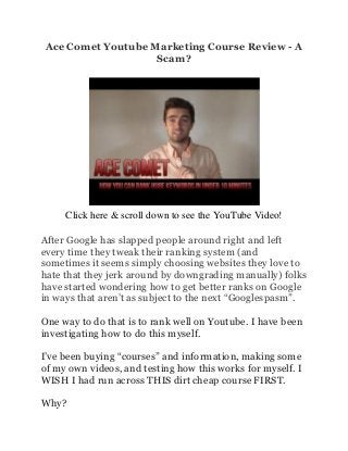 Ace Comet Youtube Marketing Course Review - A
                   Scam?




     Click here & scroll down to see the YouTube Video!

After Google has slapped people around right and left
every time they tweak their ranking system (and
sometimes it seems simply choosing websites they love to
hate that they jerk around by downgrading manually) folks
have started wondering how to get better ranks on Google
in ways that aren’t as subject to the next “Googlespasm”.

One way to do that is to rank well on Youtube. I have been
investigating how to do this myself.

I’ve been buying “courses” and information, making some
of my own videos, and testing how this works for myself. I
WISH I had run across THIS dirt cheap course FIRST.

Why?
 