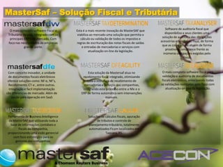 MasterSaf – Solução Fiscal e Tributária
                                                                                                 Software de auditoria fiscal que
  O mais completo software Fiscal e     Esta é a mais recente inovação da MasterSAF que
                                                                                                disponibiliza a seus clientes uma
 Tributário do país, integrado com os   viabiliza ao mercado uma solução que permita o
                                                                                              solução de auditoria das obrigações
  principais ERP’s de mercado. Com         cálculo ou validação de todos os impostos e
                                                                                             acessórias enviadas ao fisco, de forma
 foco nas necessidades de empresas      regras de escrituração das notas fiscais de saídas
                                                                                              que as companhias atuem de forma
             grande porte.                  e entradas de mercadorias e serviços com
                                                                                                 proativa e compliance frente as
                                                 atualização on-line da legislação.
                                                                                               inúmeras obrigações exigidas pelo
                                                                                                               fisco.



 Com conceito inovador, a unidade               Esta solução da Mastersaf atua no             O mais completo software fiscal para
 de documentos fiscais eletrônicos          recebimento fiscal integrado, otimizando          validação e auditoria de documentos
 oferece soluções como: NF-e, NF’s,            toda a estrutura de recebimento de            fiscals eletrônicos, antecipando todas
 Recebimento, CT-e , entre outras.           mercadorias e serviços das companhias,          as validações realizadas pelo fisco com
  Integração e facil implementação          integrando este processo entre a Nfe e o            atualização on-line da legislação.
são diferencias de mercado. Além de        ERP de forma automática sem intervenções
    opção para operação em SaaS                             manuais.




 Ferramenta de Business Intelligence            Soluções de cálculos fiscais, apuração
 da MasterSAF que utilizando toda a                   de tributos e controle de
   base de informações contábeis e              planejamento tributário, totalmente
        fiscais da companhia,                   automatizados Ficam localizados em
 proporcionando uma visão gerencial                          Taquara, RS.
     com foco estratégico para os
      gestores das companhias.
 