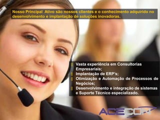 Nosso Principal Ativo são nossos clientes e o conhecimento adquirido no
desenvolvimento e implantação de soluções inovadoras.




                             ‖ Vasta experiência em Consultorias
                               Empresariais;
                             ‖ Implantação de ERP’s;
                             ‖ Otimização e Automação de Processos de
                               Negócios;
                             ‖ Desenvolvimento e integração de sistemas
                               e Suporte Técnico especializado.
 