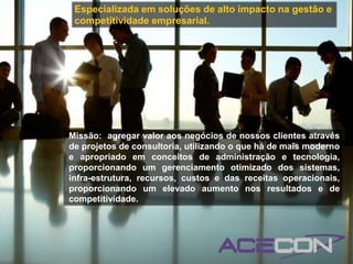 Especializada em soluções de alto impacto na gestão e
 competitividade empresarial.




Missão: agregar valor aos negócios de nossos clientes através
de projetos de consultoria, utilizando o que há de mais moderno
e apropriado em conceitos de administração e tecnologia,
proporcionando um gerenciamento otimizado dos sistemas,
infra-estrutura, recursos, custos e das receitas operacionais,
proporcionando um elevado aumento nos resultados e de
competitividade.
 