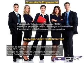 Consultoria Empresarial




          Planejamento Estratégico e Financeiro (BSC);
          Gestão de projetos (PMO) e Tercerização de Profissionais
          Especializados e Certificados por nossos parceiros.



                 Desenvolvimento de Sistemas

Fábrica de Software Java / Plsql, utilizando padrões: SOA,
BPM, BPEL e ESB;
Serviços de Adequação de Mensageria & Orquestração;
Oracle Portal e Websphere, Linux, Unix e Windows Server.
 