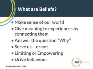 • Make sense of our world
• Give meaning to experiences by
connecting them
• Answer the question “Why”
• Serve us …or not
• Limiting or Empowering
• Drive behaviour
What are Beliefs?
© Helen Oakwater 2017
 