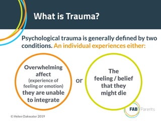 What is Trauma?
Psychological trauma is generally deﬁned by two
conditions. An individual experiences either:
Overwhelming
affect
(experience of
feeling or emotion)
they are unable
to integrate
The  
feeling / belief  
that they  
might die
or
© Helen Oakwater 2019
 
