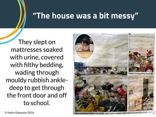 !44
“The house was a bit messy”
They slept on
mattresses soaked
with urine, covered
with ﬁlthy bedding,
wading through
mouldy rubbish ankle-
deep to get through
the front door and off
to school.
© Helen Oakwater 2016
 