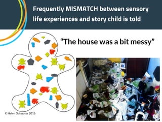 “The house was a bit messy”
Frequently MISMATCH between sensory
life experiences and story child is told
© Helen Oakwater 2016
 