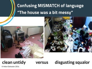 Confusing MISMATCH of language
“The house was a bit messy”
clean untidy versus disgusting squalor
© Helen Oakwater 2016
 