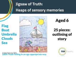 25 pieces:
outlining of
story
Aged 6
Jigsaw of Truth:
Heaps of sensory memories
100% Truth Telling in an age appropriate way
Flag
Boat
Umbrella
Clouds
Sea
© Helen Oakwater 2016
 