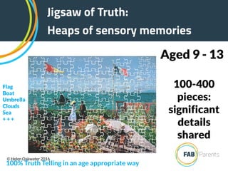 100-400
pieces:
significant
details
shared
Aged 9 - 13
Jigsaw of Truth:
Heaps of sensory memories
100% Truth Telling in an age appropriate way
Flag
Boat
Umbrella
Clouds
Sea
+ + +
© Helen Oakwater 2016
 