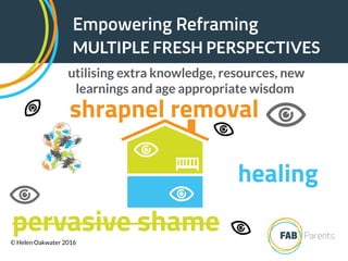 Empowering Reframing
MULTIPLE FRESH PERSPECTIVES
utilising extra knowledge, resources, new
learnings and age appropriate wisdom
shrapnel removal
healing
pervasive shame© Helen Oakwater 2016
 