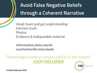 Avoid False Negative Beliefs
through a Coherent Narrative
“Knowledge is only a rumour until its in the muscle”
JUDY DELOZIER
Head, heart and gut understanding
Intrinsic truth
Photos
Evidence & indisputable material
Information, data, words
saccharine life story book
© Helen Oakwater 2017
 