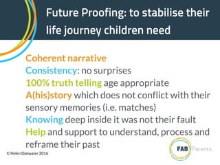 Future Proofing: to stabilise their
life journey children need
Coherent narrative
Consistency: no surprises
100% truth telling age appropriate
A(his)story which does not conflict with their
sensory memories (i.e. matches)
Knowing deep inside it was not their fault
Help and support to understand, process and
reframe their past
© Helen Oakwater 2016
 