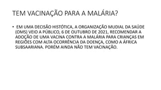 TEM VACINAÇÃO PARA A MALÁRIA?
• EM UMA DECISÃO HISTÓTICA, A ORGANIZAÇÃO MUDIAL DA SAÚDE
(OMS) VEIO A PÚBLICO, 6 DE OUTUBRO DE 2021, RECOMENDAR A
ADOÇÃO DE UMA VACINA CONTRA A MALÁRIA PARA CRIANÇAS EM
REGIÕES COM ALTA OCORRÊNCIA DA DOENÇA, COMO A ÁFRICA
SUBSAARIANA. PORÉM AINDA NÃO TEM VACINAÇÃO.
 