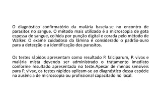O diagnóstico confirmatório da malária baseia-se no encontro de
parasitos no sangue. O método mais utilizado é a microscopia de gota
espessa de sangue, colhida por punção digital e corada pelo método de
Walker. O exame cuidadoso da lâmina é considerado o padrão-ouro
para a detecção e a identificação dos parasitos.
Os testes rápidos apresentam como resultado P. falciparum, P. vivax e
malária mista devendo ser administrado o tratamento imediato
conforme resultado apresentado no teste.Apesar de menos sensíveis
para P. vivax, os testes rápidos aplicam-se ao diagnóstico dessa espécie
na ausência de microscopia ou profissional capacitado no local.
 