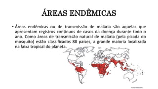 ÁREAS ENDÊMICAS
• Áreas endêmicas ou de transmissão de malária são aquelas que
apresentam registros contínuos de casos da doença durante todo o
ano. Como áreas de transmissão natural de malária (pela picada do
mosquito) estão classificados 88 países, a grande maioria localizada
na faixa tropical do planeta.
 