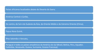 Países africanos localizados abaixo do Deserto do Saara;
América Central e Caribe,
Do centro, do Sul e do Sudeste da Ásia, do Oriente Médio e do Extremo Oriente (China),
Papua Nova Guiné,
Ilhas Salomão e Vanuatu,
Paraguai e todos os países amazônicos da América do Sul (Brasil, Bolívia, Peru, Equador,
Colômbia, Venezuela, Guiana, Suriname, Guiana Francesa).
 