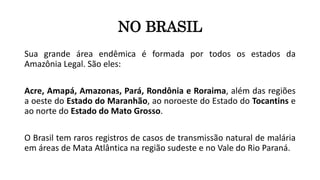 NO BRASIL
Sua grande área endêmica é formada por todos os estados da
Amazônia Legal. São eles:
Acre, Amapá, Amazonas, Pará, Rondônia e Roraima, além das regiões
a oeste do Estado do Maranhão, ao noroeste do Estado do Tocantins e
ao norte do Estado do Mato Grosso.
O Brasil tem raros registros de casos de transmissão natural de malária
em áreas de Mata Atlântica na região sudeste e no Vale do Rio Paraná.
 
