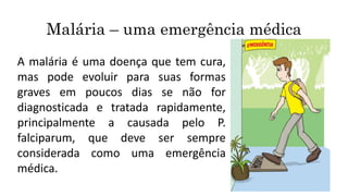 Malária – uma emergência médica
A malária é uma doença que tem cura,
mas pode evoluir para suas formas
graves em poucos dias se não for
diagnosticada e tratada rapidamente,
principalmente a causada pelo P.
falciparum, que deve ser sempre
considerada como uma emergência
médica.
 
