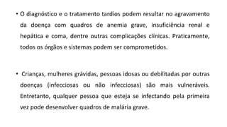 • O diagnóstico e o tratamento tardios podem resultar no agravamento
da doença com quadros de anemia grave, insuficiência renal e
hepática e coma, dentre outras complicações clínicas. Praticamente,
todos os órgãos e sistemas podem ser comprometidos.
• Crianças, mulheres grávidas, pessoas idosas ou debilitadas por outras
doenças (infecciosas ou não infecciosas) são mais vulneráveis.
Entretanto, qualquer pessoa que esteja se infectando pela primeira
vez pode desenvolver quadros de malária grave.
 