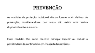 PREVENÇÃO
As medidas de proteção individual são as formas mais efetivas de
prevenção, considerando-se que ainda não existe uma vacina
disponível contra a malária.
Essas medidas têm como objetivo principal impedir ou reduzir a
possibilidade do contato homem-mosquito transmissor.
 