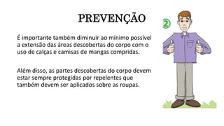 PREVENÇÃO
É importante também diminuir ao mínimo possível
a extensão das áreas descobertas do corpo com o
uso de calças e camisas de mangas compridas.
Além disso, as partes descobertas do corpo devem
estar sempre protegidas por repelentes que
também devem ser aplicados sobre as roupas.
 