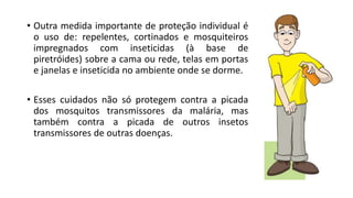 • Outra medida importante de proteção individual é
o uso de: repelentes, cortinados e mosquiteiros
impregnados com inseticidas (à base de
piretróides) sobre a cama ou rede, telas em portas
e janelas e inseticida no ambiente onde se dorme.
• Esses cuidados não só protegem contra a picada
dos mosquitos transmissores da malária, mas
também contra a picada de outros insetos
transmissores de outras doenças.
 