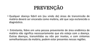 PREVENÇÃO
• Qualquer doença febril em (ou vindo de) áreas de transmissão de
malária deverá ser encarada como malária, até que seja esclarecido o
diagnóstico.
• Entretanto, febre em uma pessoa proveniente de área endêmica de
malária não significa necessariamente que ela esteja com a doença.
Outras doenças, transmitidas ou não por insetos, e com sintomas
semelhantesaos da malária, podem estar presentes nessas regiões.
 