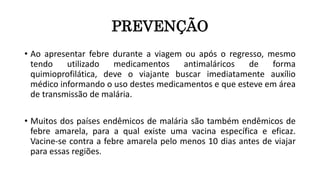 PREVENÇÃO
• Ao apresentar febre durante a viagem ou após o regresso, mesmo
tendo utilizado medicamentos antimaláricos de forma
quimioprofilática, deve o viajante buscar imediatamente auxílio
médico informando o uso destes medicamentos e que esteve em área
de transmissão de malária.
• Muitos dos países endêmicos de malária são também endêmicos de
febre amarela, para a qual existe uma vacina específica e eficaz.
Vacine-se contra a febre amarela pelo menos 10 dias antes de viajar
para essas regiões.
 