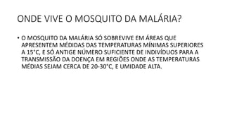 ONDE VIVE O MOSQUITO DA MALÁRIA?
• O MOSQUITO DA MALÁRIA SÓ SOBREVIVE EM ÁREAS QUE
APRESENTEM MÉDIDAS DAS TEMPERATURAS MÍNIMAS SUPERIORES
A 15°C, E SÓ ANTIGE NÚMERO SUFICIENTE DE INDIVÍDUOS PARA A
TRANSMISSÃO DA DOENÇA EM REGIÕES ONDE AS TEMPERATURAS
MÉDIAS SEJAM CERCA DE 20-30°C, E UMIDADE ALTA.
 