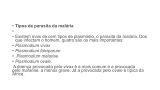 • Tipos de parasita da malária
•
• Existem mais de cem tipos de plasmódio, o parasita da malária. Dos
que infectam o homem, quatro são os mais importantes:
• Plasmodium vivax
• Plasmodium falciparum
• Plasmodium malariae
• Plasmodium ovale.
A doença provocada pelo vivax é a mais comum e a provocada
pelo malariae, a menos grave. Já a provocada pelo ovale é típica da
África.
 