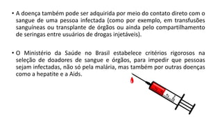• A doença também pode ser adquirida por meio do contato direto com o
sangue de uma pessoa infectada (como por exemplo, em transfusões
sanguíneas ou transplante de órgãos ou ainda pelo compartilhamento
de seringas entre usuários de drogas injetáveis).
• O Ministério da Saúde no Brasil estabelece critérios rigorosos na
seleção de doadores de sangue e órgãos, para impedir que pessoas
sejam infectadas, não só pela malária, mas também por outras doenças
como a hepatite e a Aids.
 