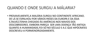 QUANDO E ONDE SURGIU A MÁLARIA?
• PROVAVELMENTE,A MALÁRIA SURGIU NO CONTINENTE AFRICANO.
DE LÁ SE ESPALHOU POR VÁRIOS PAÍSES DA EUROPA E DA ÁSIA
E,TALVEZ,TENHA CHEGADO ÀS AMÉRICAS NOS NAVIOS DOS
DESCOBRIDORES. EMBORA PAREÇA SER UMA DOENÇA TÃO ANTIGA
QUANTO A HUMANIDADE,FOI SÓ NO SÉCULO 5 A.C QUE HIPÓCRATES
DESCREVEU-A PORMENORIZADAMENTE.
 