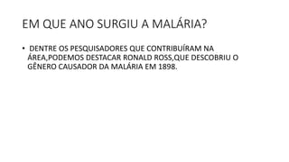 EM QUE ANO SURGIU A MALÁRIA?
• DENTRE OS PESQUISADORES QUE CONTRIBUÍRAM NA
ÁREA,PODEMOS DESTACAR RONALD ROSS,QUE DESCOBRIU O
GÊNERO CAUSADOR DA MALÁRIA EM 1898.
 