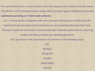The word Sublimation is a term which is the most popular one linked to the decoration
of uniforms in the Sporting Industry today. ACE Corporate Apparel Melbourne provides
sublimation printing on T-Shirts and uniforms.
Our in house Graphic designers take your concepts and requests transforming the
Sublimation panels ready to be finished by our very experienced production team.
Through a system of Ink transfer, heat pressed onto Polyester wicked fabrics, stunning
designs are being created onto Sporting garments.
ACE specialise in the manufacture of uniforms in the following areas;
AFL
NETBALL
ATHLETICS
RUGBY
BASKETBALL
CRICKET
 