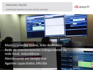 SUPERVISÃO REMOTA DO DATA CENTER 24X7X365
ONGOING ONLINE
Monitoramento online, links dedicados
Rede de monitoramento independente da
rede local, redundância
Atendimento em tempo real
Agentes capacitados 24h/dia
 