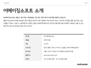 4 / 581. 회사 소개
어메이징소프트 소개
㈜어메이징소프트는 웹로그 분석 ASP 시장점유율 12년 연속 1위인 에이스카운터를 운영하고 있습니다.
웹분석 및 온라인 마케팅 효과분석 엔진 개발 등 최고의 자체 기술력과 10년 이상의 서비스 노하우로 대기업은 물론 중소기업, 소호,
쇼핑몰, IT서비스, 관공서, 교육/대학 등 다양한 산업군 8,000여개 웹사이트 (2013년 2월 현재 유료고객)에서 사용되는 믿을 수 있는
웹사이트 분석 및 광고효과 측정 서비스 입니다.
회사명 ㈜ 어메이징소프트
설립일 2001년 2월
대표 신 희 진
주요사업 실시간 웹로그 분석, e-비즈니스 컨설팅, 온라인 마케팅 솔루션
본사위치 서울시 구로구 구로동 212-8 대륭포스트타워1차 8층
홈페이지 www.acecounter.com
연락처 Tel. 02-2082-2662 Fax. 02-2082-2669
 