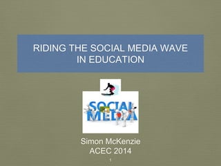 RIDING THE SOCIAL MEDIA WAVE 
IN EDUCATION 
Simon McKenzie 
ACEC 2014 
1 
 